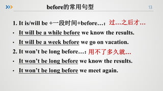 13
1. It is/will be +一段时间+before…：
• It will be a while before we know the results.
• It will be a week before we go on vacation.
2. It won’t be long before…：
• It won’t be long before we know the results.
• It won’t be long before we meet again.
过…之后才…
用不了多久就…
 