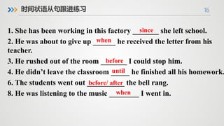 16
时间状语从句跟进练习
1. She has been working in this factory _______ she left school.
2. He was about to give up ______ he received the letter from his
teacher.
3. He rushed out of the room _______ I could stop him.
4. He didn’t leave the classroom _____ he finished all his homework.
6. The students went out __________ the bell rang.
8. He was listening to the music ________ I went in.
since
when
before
until
before/ after
when
 