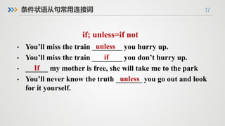 17
条件状语从句常用连接词
if; unless=if not
• You’ll miss the train ________ you hurry up.
• You’ll miss the train ________ you don’t hurry up.
• ______ my mother is free, she will take me to the park
• You’ll never know the truth _______ you go out and look
for it yourself.
unless
if
If
unless
 