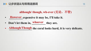 18
让步状语从句常用连接词
although/ though, wh-ever (无论，不管)
• _________expensive it may be, I’ll take it.
• Don’t let them in, _________ they are.
• _______________ the coral looks hard, it is very delicate.
However
whoever
Although/Though
 