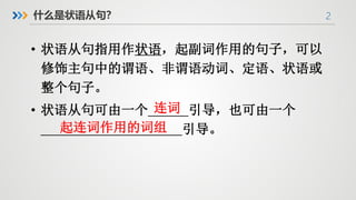 2
什么是状语从句？
• 状语从句指用作状语，起副词作用的句子，可以
修饰主句中的谓语、非谓语动词、定语、状语或
整个句子。
• 状语从句可由一个______引导，也可由一个
_____________________引导。
连词
起连词作用的词组
 