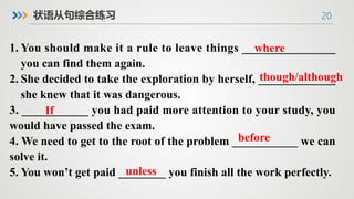20
状语从句综合练习
1. You should make it a rule to leave things _______________
you can find them again.
2. She decided to take the exploration by herself, _____________
she knew that it was dangerous.
3. ___________ you had paid more attention to your study, you
would have passed the exam.
4. We need to get to the root of the problem ___________ we can
solve it.
5. You won’t get paid ________ you finish all the work perfectly.
though/although
where
If
before
unless
 