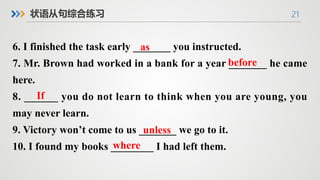 21
状语从句综合练习
6. I finished the task early _______ you instructed.
7. Mr. Brown had worked in a bank for a year _______ he came
here.
8. ______ you do not learn to think when you are young, you
may never learn.
9. Victory won’t come to us _______ we go to it.
10. I found my books ________ I had left them.
where
If
before
as
unless
 
