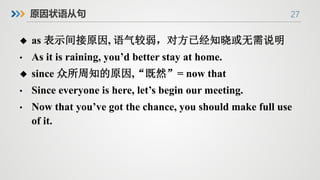 27
原因状语从句
u as 表示间接原因, 语气较弱，对方已经知晓或无需说明
• As it is raining, you’d better stay at home.
u since 众所周知的原因,“既然”= now that
• Since everyone is here, let’s begin our meeting.
• Now that you’ve got the chance, you should make full use
of it.
 
