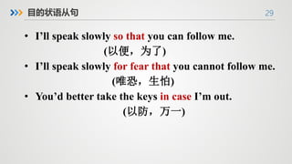 29
目的状语从句
• I’ll speak slowly so that you can follow me.
(以便，为了)
• I’ll speak slowly for fear that you cannot follow me.
(唯恐，生怕)
• You’d better take the keys in case I’m out.
(以防，万一)
 