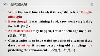 32
让步状语从句
• While the coral looks hard, it is very delicate. (=though/
although)
• Even though it was raining hard, they went on playing
football. (即使)
• No matter what may happen, I will not change my plan.
(无论，不管)
• Conservation is an issue which gets a lot of attention these
days, whether it means preserving old buildings, or
protecting the environment. (不管是…还是…)
 