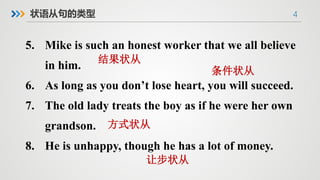 4
5. Mike is such an honest worker that we all believe
in him.
6. As long as you don’t lose heart, you will succeed.
7. The old lady treats the boy as if he were her own
grandson.
8. He is unhappy, though he has a lot of money.
状语从句的类型
结果状从
条件状从
方式状从
让步状从
 