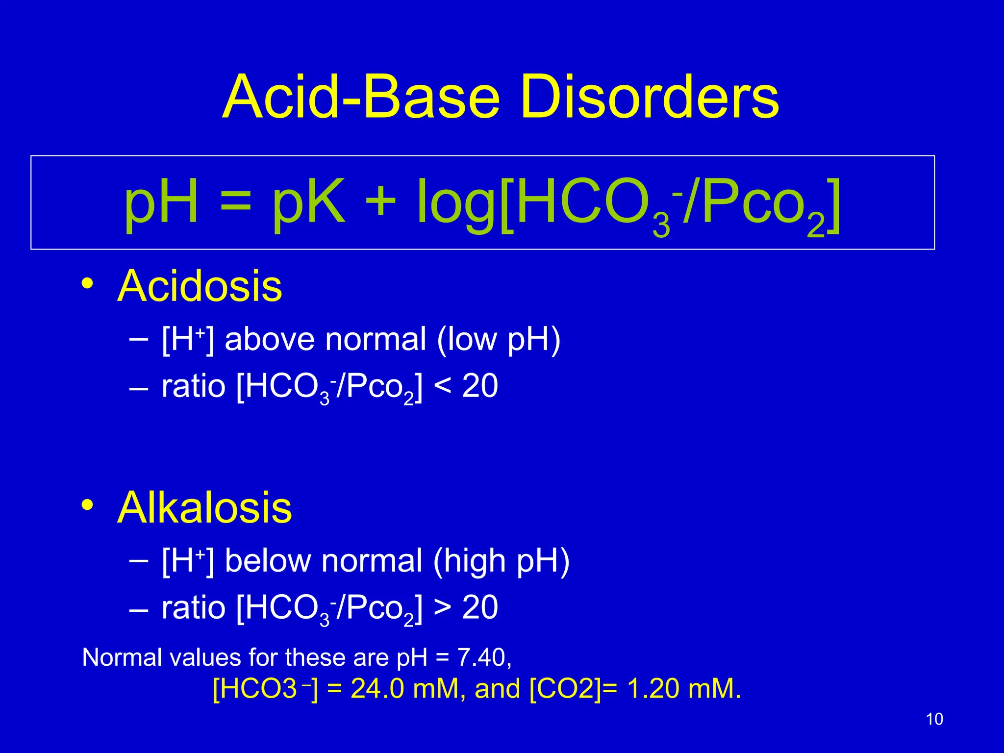 Acid-Base Disorders
• Acidosis
– [H+
] above normal (low pH)
– ratio [HCO3
-
/Pco2] < 20
• Alkalosis
– [H+
] below normal (high pH)
– ratio [HCO3
-
/Pco2] > 20
pH = pK + log[HCO3
-
/Pco2]
10
[HCO3 –
] = 24.0 mM, and [CO2]= 1.20 mM.
Normal values for these are pH = 7.40,
 
