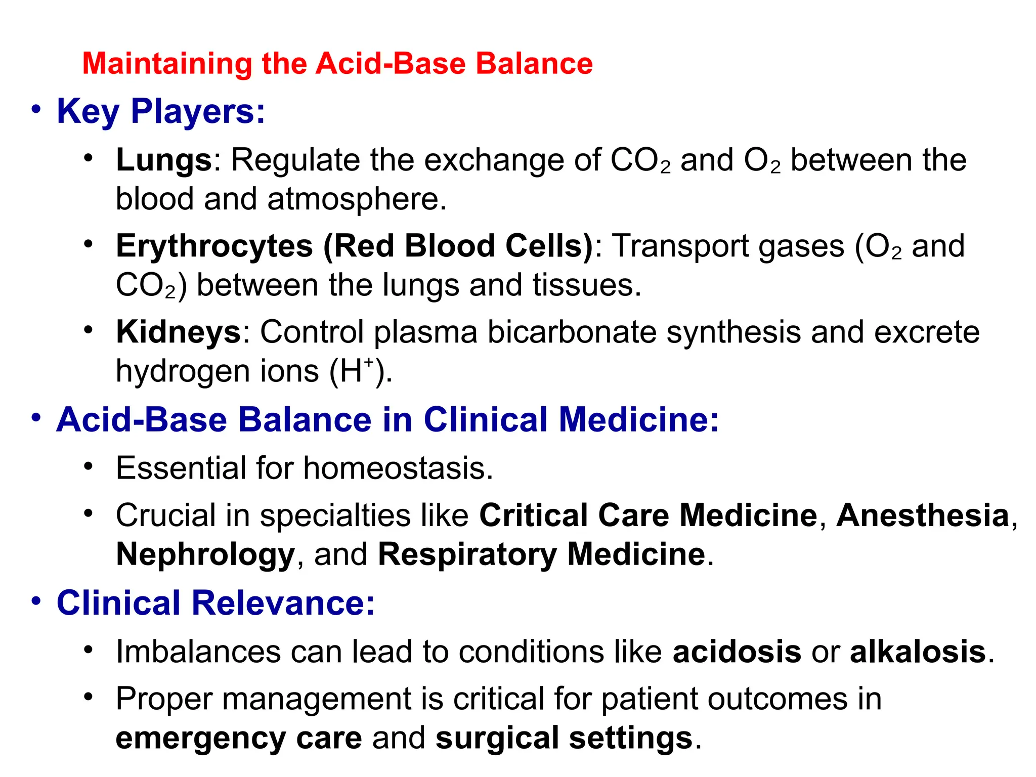 Maintaining the Acid-Base Balance
• Key Players:
• Lungs: Regulate the exchange of CO and O between the
₂ ₂
blood and atmosphere.
• Erythrocytes (Red Blood Cells): Transport gases (O and
₂
CO ) between the lungs and tissues.
₂
• Kidneys: Control plasma bicarbonate synthesis and excrete
hydrogen ions (H ).
⁺
• Acid-Base Balance in Clinical Medicine:
• Essential for homeostasis.
• Crucial in specialties like Critical Care Medicine, Anesthesia,
Nephrology, and Respiratory Medicine.
• Clinical Relevance:
• Imbalances can lead to conditions like acidosis or alkalosis.
• Proper management is critical for patient outcomes in
emergency care and surgical settings.
 