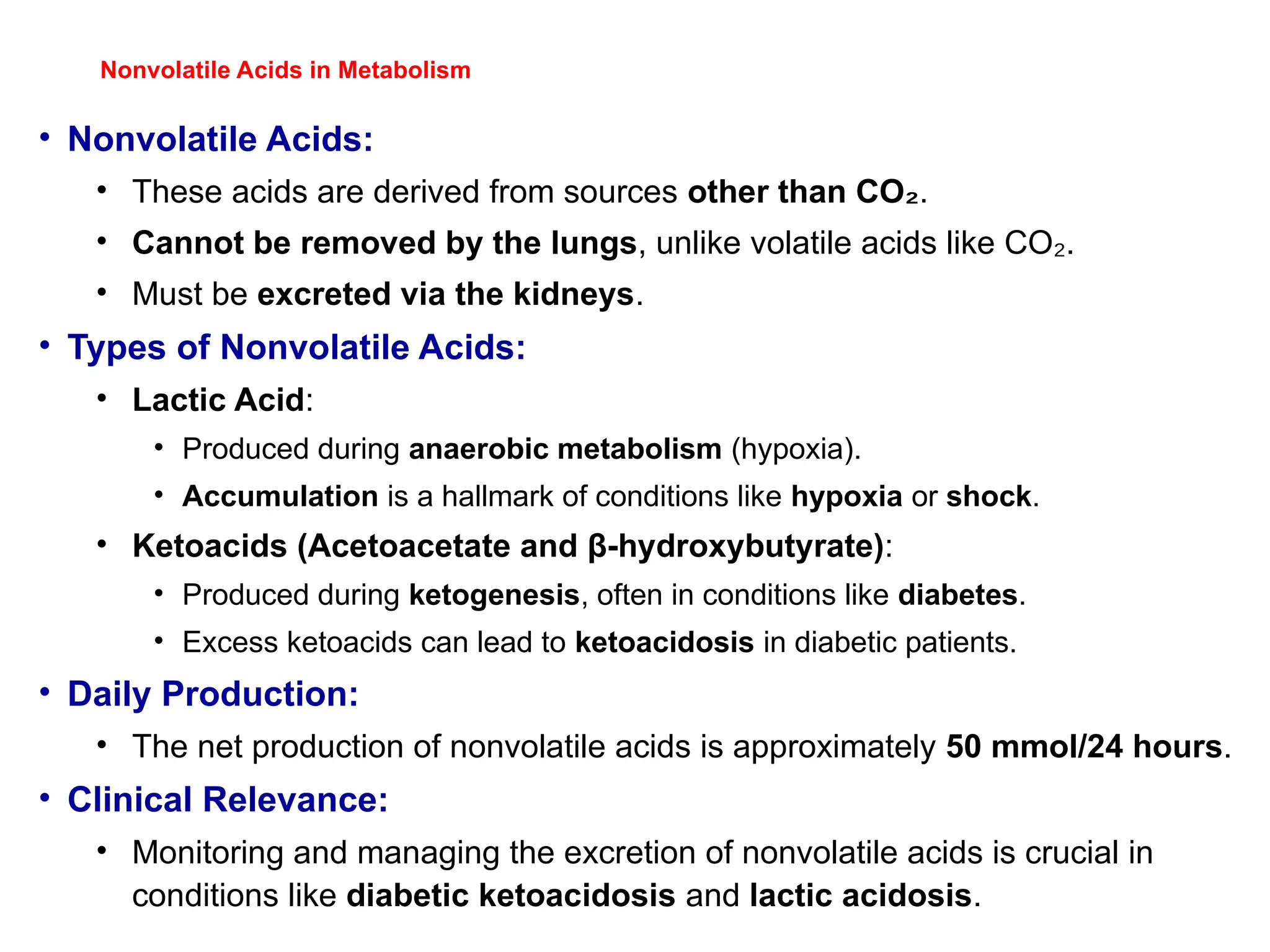 Nonvolatile Acids in Metabolism
• Nonvolatile Acids:
• These acids are derived from sources other than CO₂.
• Cannot be removed by the lungs, unlike volatile acids like CO .
₂
• Must be excreted via the kidneys.
• Types of Nonvolatile Acids:
• Lactic Acid:
• Produced during anaerobic metabolism (hypoxia).
• Accumulation is a hallmark of conditions like hypoxia or shock.
• Ketoacids (Acetoacetate and β-hydroxybutyrate):
• Produced during ketogenesis, often in conditions like diabetes.
• Excess ketoacids can lead to ketoacidosis in diabetic patients.
• Daily Production:
• The net production of nonvolatile acids is approximately 50 mmol/24 hours.
• Clinical Relevance:
• Monitoring and managing the excretion of nonvolatile acids is crucial in
conditions like diabetic ketoacidosis and lactic acidosis.
 