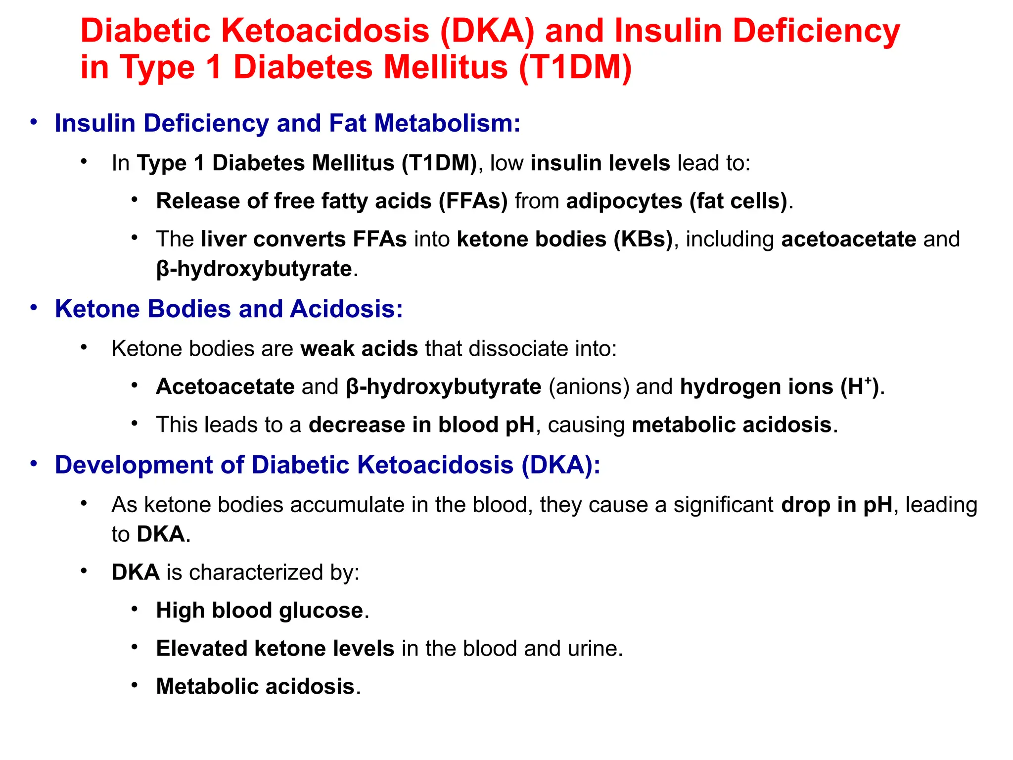 Diabetic Ketoacidosis (DKA) and Insulin Deficiency
in Type 1 Diabetes Mellitus (T1DM)
• Insulin Deficiency and Fat Metabolism:
• In Type 1 Diabetes Mellitus (T1DM), low insulin levels lead to:
• Release of free fatty acids (FFAs) from adipocytes (fat cells).
• The liver converts FFAs into ketone bodies (KBs), including acetoacetate and
β-hydroxybutyrate.
• Ketone Bodies and Acidosis:
• Ketone bodies are weak acids that dissociate into:
• Acetoacetate and β-hydroxybutyrate (anions) and hydrogen ions (H )
⁺ .
• This leads to a decrease in blood pH, causing metabolic acidosis.
• Development of Diabetic Ketoacidosis (DKA):
• As ketone bodies accumulate in the blood, they cause a significant drop in pH, leading
to DKA.
• DKA is characterized by:
• High blood glucose.
• Elevated ketone levels in the blood and urine.
• Metabolic acidosis.
 