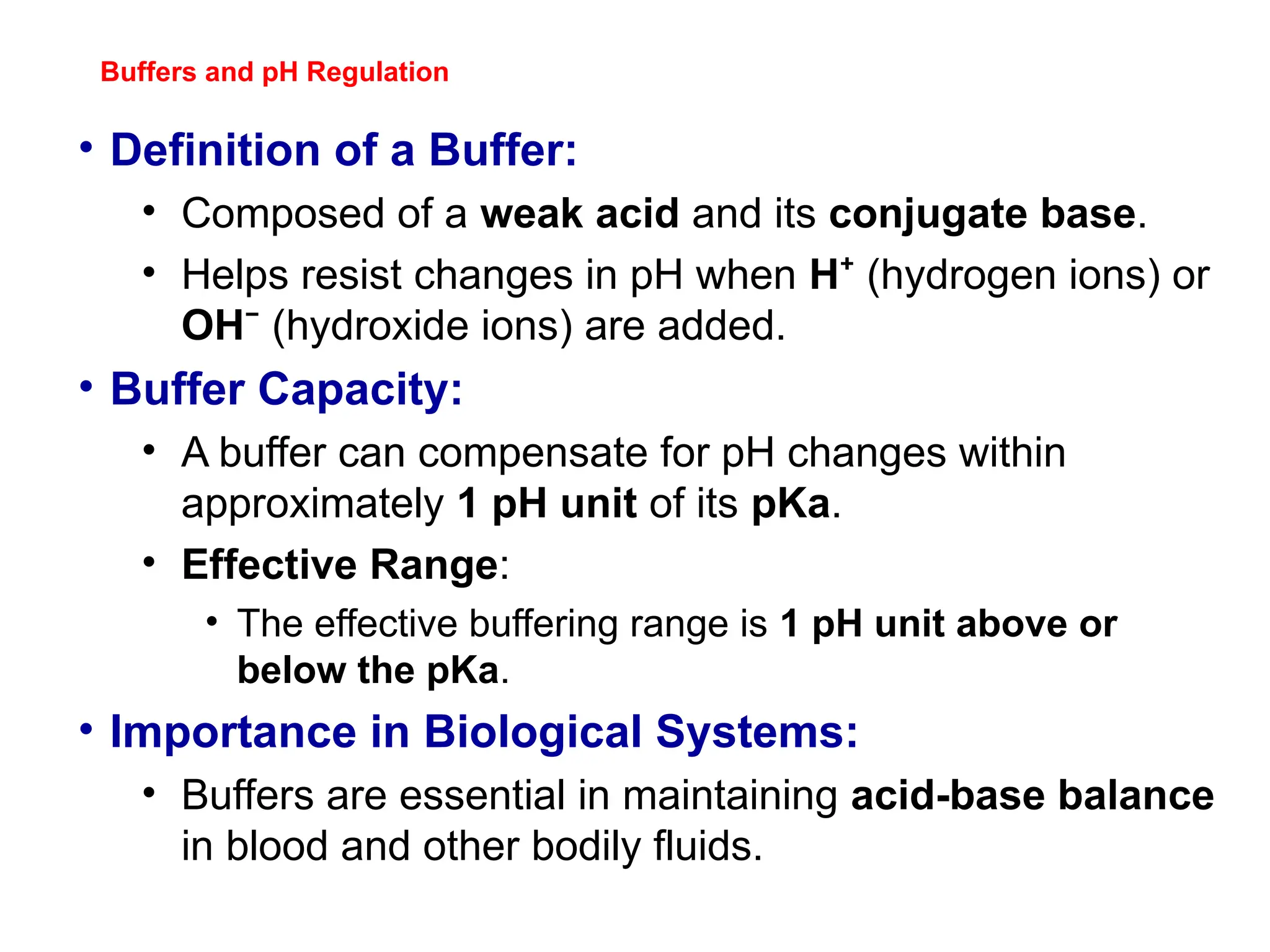 Buffers and pH Regulation
• Definition of a Buffer:
• Composed of a weak acid and its conjugate base.
• Helps resist changes in pH when H⁺ (hydrogen ions) or
OH⁻ (hydroxide ions) are added.
• Buffer Capacity:
• A buffer can compensate for pH changes within
approximately 1 pH unit of its pKa.
• Effective Range:
• The effective buffering range is 1 pH unit above or
below the pKa.
• Importance in Biological Systems:
• Buffers are essential in maintaining acid-base balance
in blood and other bodily fluids.
 