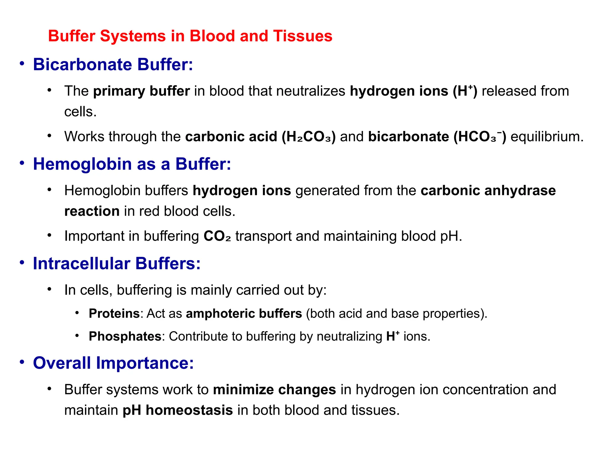 Buffer Systems in Blood and Tissues
• Bicarbonate Buffer:
• The primary buffer in blood that neutralizes hydrogen ions (H )
⁺ released from
cells.
• Works through the carbonic acid (H CO )
₂ ₃ and bicarbonate (HCO )
₃⁻ equilibrium.
• Hemoglobin as a Buffer:
• Hemoglobin buffers hydrogen ions generated from the carbonic anhydrase
reaction in red blood cells.
• Important in buffering CO₂ transport and maintaining blood pH.
• Intracellular Buffers:
• In cells, buffering is mainly carried out by:
• Proteins: Act as amphoteric buffers (both acid and base properties).
• Phosphates: Contribute to buffering by neutralizing H⁺ ions.
• Overall Importance:
• Buffer systems work to minimize changes in hydrogen ion concentration and
maintain pH homeostasis in both blood and tissues.
 