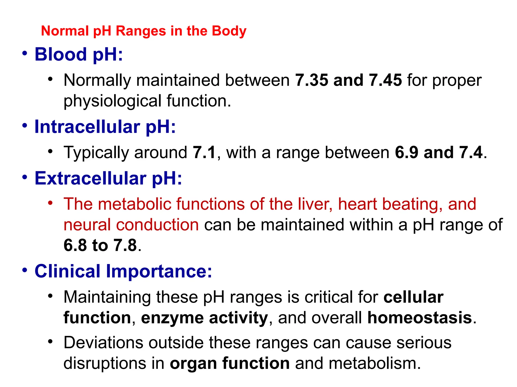 Normal pH Ranges in the Body
• Blood pH:
• Normally maintained between 7.35 and 7.45 for proper
physiological function.
• Intracellular pH:
• Typically around 7.1, with a range between 6.9 and 7.4.
• Extracellular pH:
• The metabolic functions of the liver, heart beating, and
neural conduction can be maintained within a pH range of
6.8 to 7.8.
• Clinical Importance:
• Maintaining these pH ranges is critical for cellular
function, enzyme activity, and overall homeostasis.
• Deviations outside these ranges can cause serious
disruptions in organ function and metabolism.
 