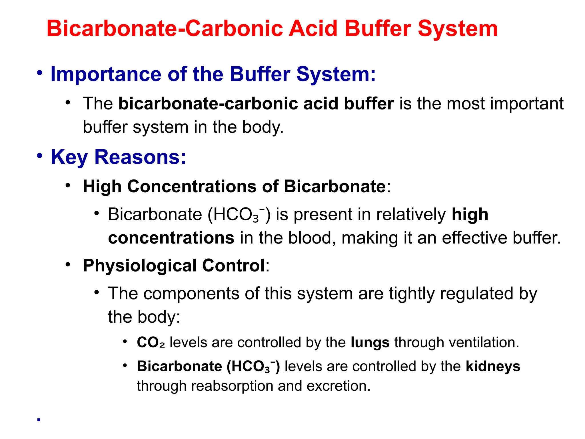 Bicarbonate-Carbonic Acid Buffer System
• Importance of the Buffer System:
• The bicarbonate-carbonic acid buffer is the most important
buffer system in the body.
• Key Reasons:
• High Concentrations of Bicarbonate:
• Bicarbonate (HCO ) is present in relatively
₃⁻ high
concentrations in the blood, making it an effective buffer.
• Physiological Control:
• The components of this system are tightly regulated by
the body:
• CO₂ levels are controlled by the lungs through ventilation.
• Bicarbonate (HCO )
₃⁻ levels are controlled by the kidneys
through reabsorption and excretion.
.
 