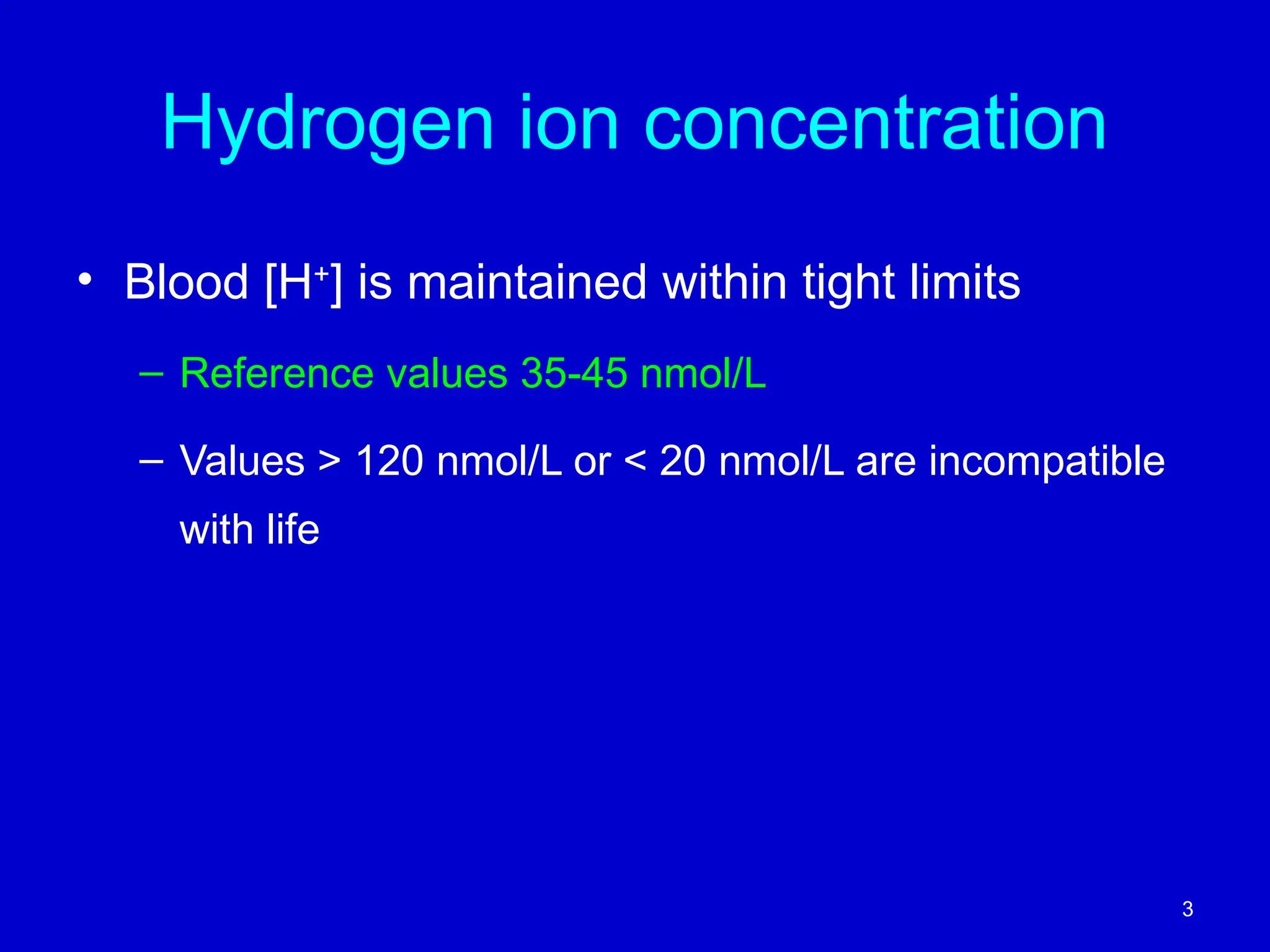 Hydrogen ion concentration
• Blood [H+
] is maintained within tight limits
– Reference values 35-45 nmol/L
– Values > 120 nmol/L or < 20 nmol/L are incompatible
with life
3
 