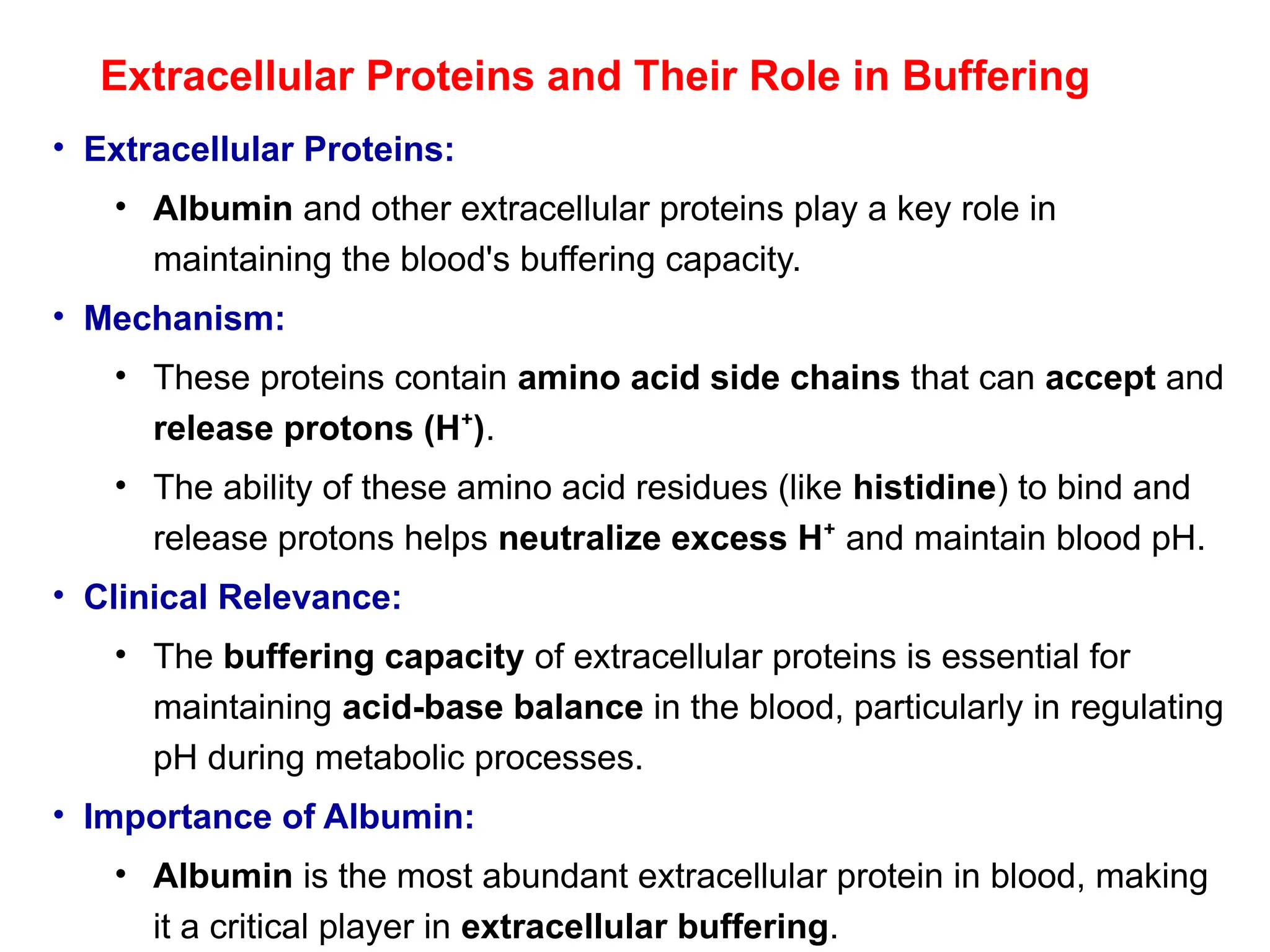 Extracellular Proteins and Their Role in Buffering
• Extracellular Proteins:
• Albumin and other extracellular proteins play a key role in
maintaining the blood's buffering capacity.
• Mechanism:
• These proteins contain amino acid side chains that can accept and
release protons (H )
⁺ .
• The ability of these amino acid residues (like histidine) to bind and
release protons helps neutralize excess H⁺ and maintain blood pH.
• Clinical Relevance:
• The buffering capacity of extracellular proteins is essential for
maintaining acid-base balance in the blood, particularly in regulating
pH during metabolic processes.
• Importance of Albumin:
• Albumin is the most abundant extracellular protein in blood, making
it a critical player in extracellular buffering.
 