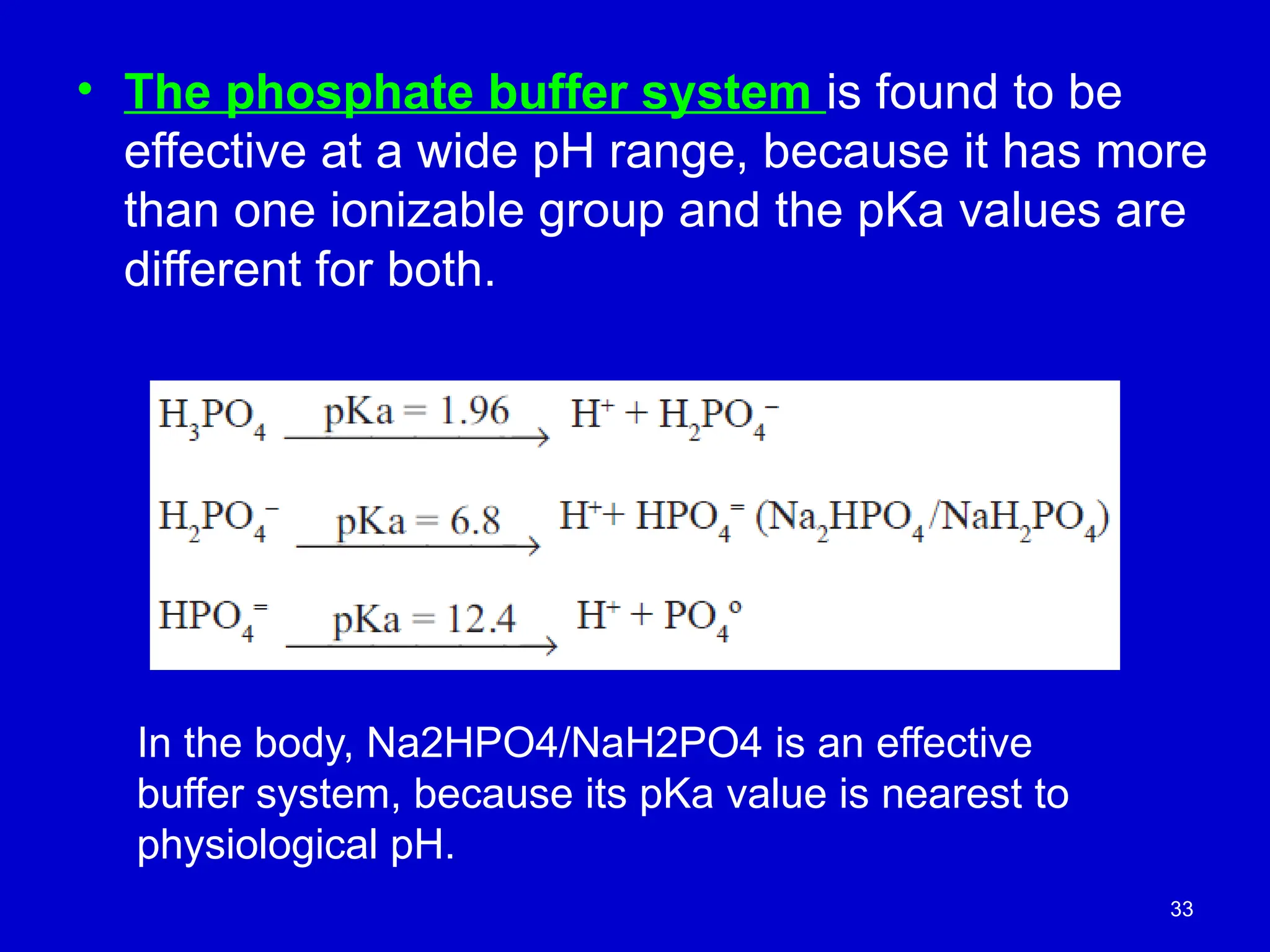 33
• The phosphate buffer system is found to be
effective at a wide pH range, because it has more
than one ionizable group and the pKa values are
different for both.
In the body, Na2HPO4/NaH2PO4 is an effective
buffer system, because its pKa value is nearest to
physiological pH.
 