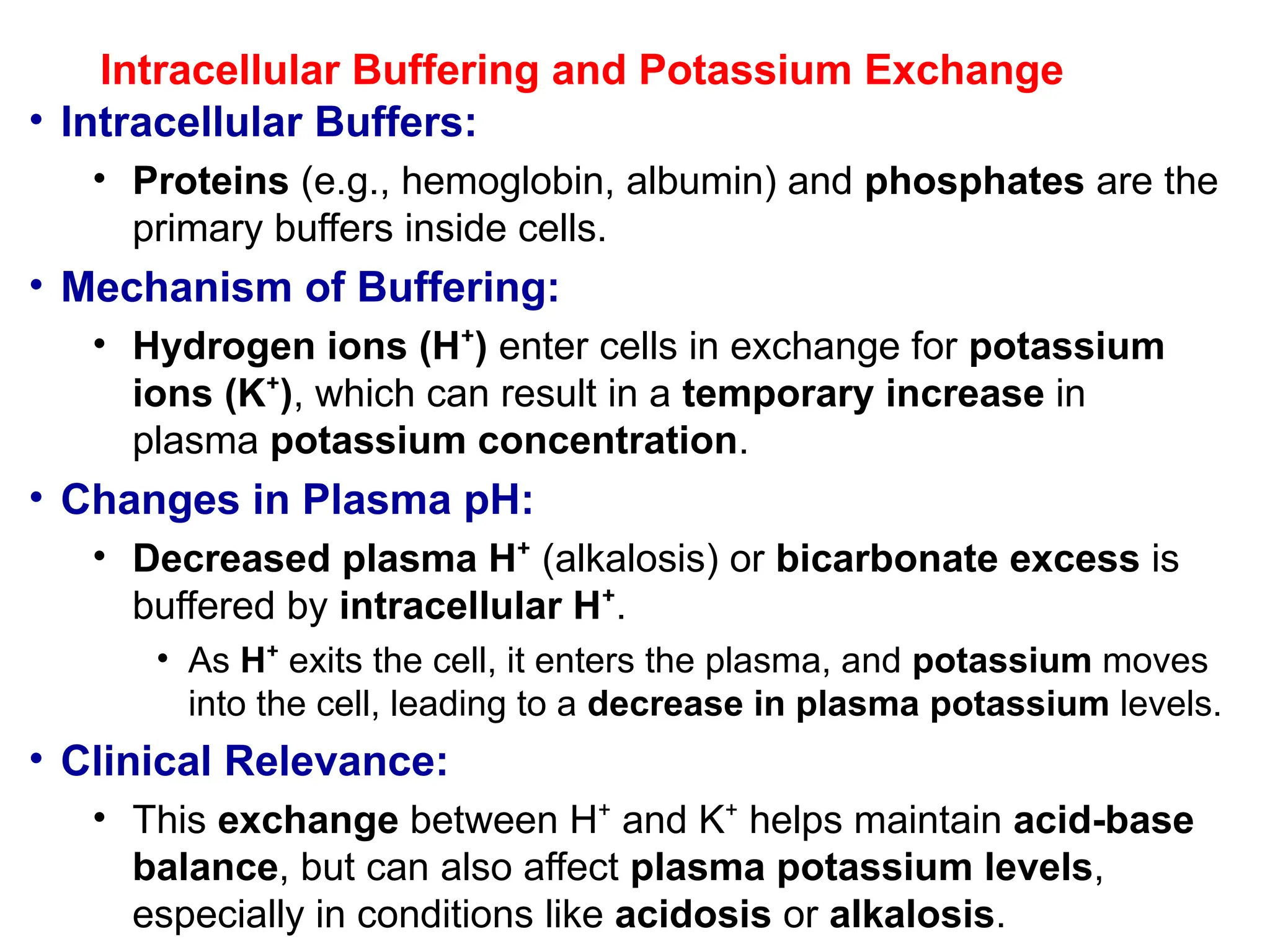 Intracellular Buffering and Potassium Exchange
• Intracellular Buffers:
• Proteins (e.g., hemoglobin, albumin) and phosphates are the
primary buffers inside cells.
• Mechanism of Buffering:
• Hydrogen ions (H )
⁺ enter cells in exchange for potassium
ions (K )
⁺ , which can result in a temporary increase in
plasma potassium concentration.
• Changes in Plasma pH:
• Decreased plasma H⁺ (alkalosis) or bicarbonate excess is
buffered by intracellular H⁺.
• As H⁺ exits the cell, it enters the plasma, and potassium moves
into the cell, leading to a decrease in plasma potassium levels.
• Clinical Relevance:
• This exchange between H and K helps maintain
⁺ ⁺ acid-base
balance, but can also affect plasma potassium levels,
especially in conditions like acidosis or alkalosis.
 