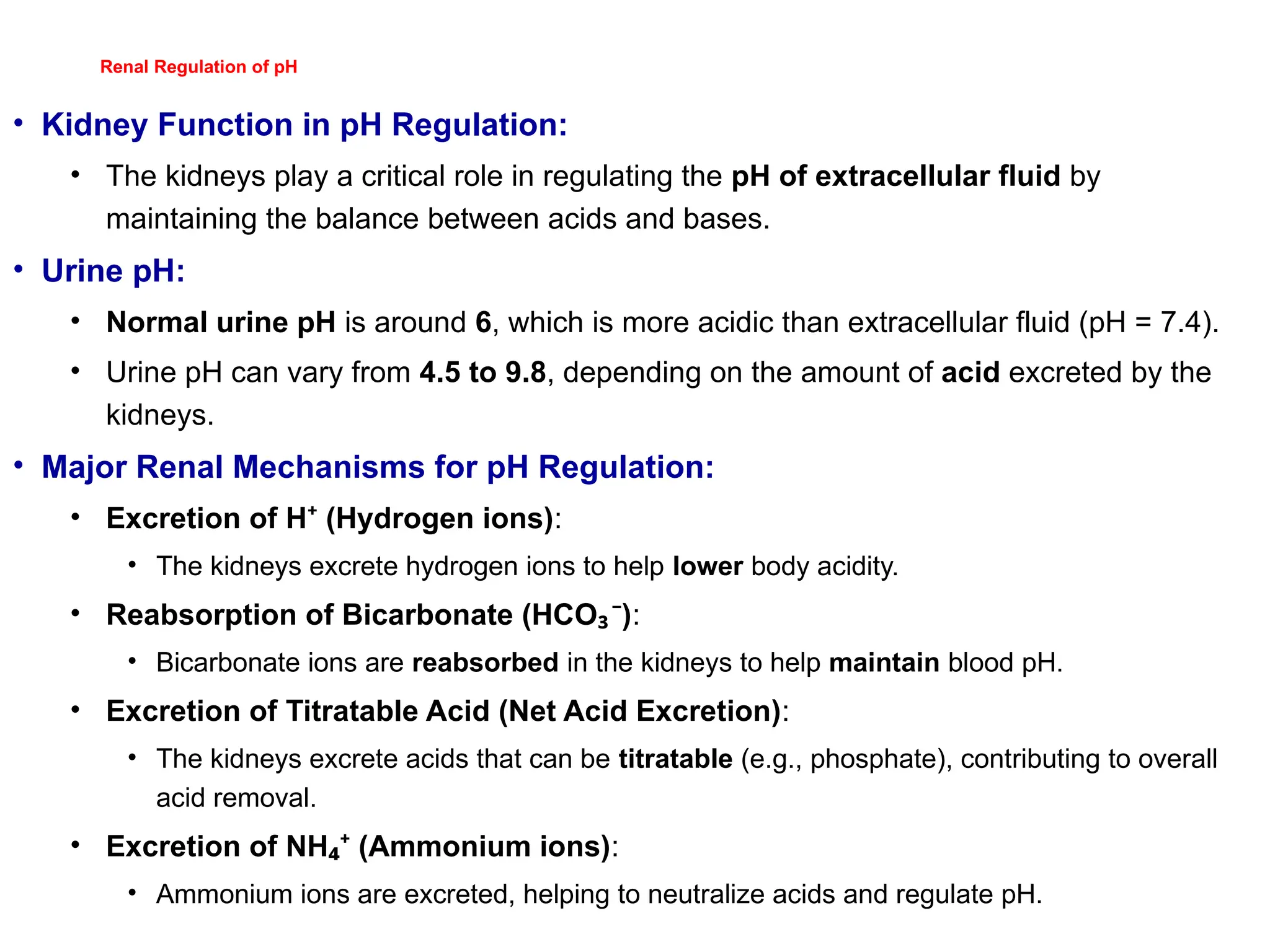 Renal Regulation of pH
• Kidney Function in pH Regulation:
• The kidneys play a critical role in regulating the pH of extracellular fluid by
maintaining the balance between acids and bases.
• Urine pH:
• Normal urine pH is around 6, which is more acidic than extracellular fluid (pH = 7.4).
• Urine pH can vary from 4.5 to 9.8, depending on the amount of acid excreted by the
kidneys.
• Major Renal Mechanisms for pH Regulation:
• Excretion of H (Hydrogen ions)
⁺ :
• The kidneys excrete hydrogen ions to help lower body acidity.
• Reabsorption of Bicarbonate (HCO )
₃⁻ :
• Bicarbonate ions are reabsorbed in the kidneys to help maintain blood pH.
• Excretion of Titratable Acid (Net Acid Excretion):
• The kidneys excrete acids that can be titratable (e.g., phosphate), contributing to overall
acid removal.
• Excretion of NH (Ammonium ions)
₄⁺ :
• Ammonium ions are excreted, helping to neutralize acids and regulate pH.
 