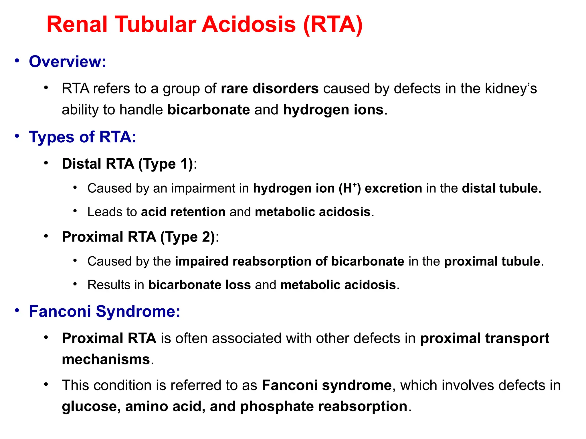 Renal Tubular Acidosis (RTA)
• Overview:
• RTA refers to a group of rare disorders caused by defects in the kidney’s
ability to handle bicarbonate and hydrogen ions.
• Types of RTA:
• Distal RTA (Type 1):
• Caused by an impairment in hydrogen ion (H ) excretion
⁺ in the distal tubule.
• Leads to acid retention and metabolic acidosis.
• Proximal RTA (Type 2):
• Caused by the impaired reabsorption of bicarbonate in the proximal tubule.
• Results in bicarbonate loss and metabolic acidosis.
• Fanconi Syndrome:
• Proximal RTA is often associated with other defects in proximal transport
mechanisms.
• This condition is referred to as Fanconi syndrome, which involves defects in
glucose, amino acid, and phosphate reabsorption.
 