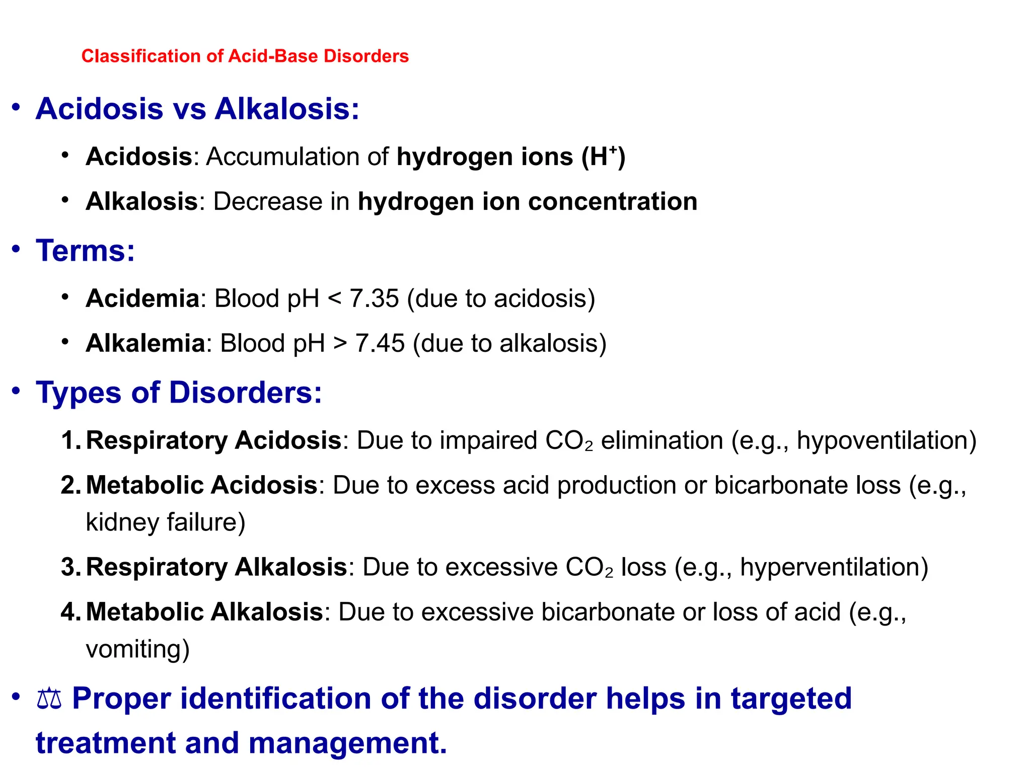 Classification of Acid-Base Disorders
• Acidosis vs Alkalosis:
• Acidosis: Accumulation of hydrogen ions (H )
⁺
• Alkalosis: Decrease in hydrogen ion concentration
• Terms:
• Acidemia: Blood pH < 7.35 (due to acidosis)
• Alkalemia: Blood pH > 7.45 (due to alkalosis)
• Types of Disorders:
1.Respiratory Acidosis: Due to impaired CO elimination (e.g., hypoventilation)
₂
2.Metabolic Acidosis: Due to excess acid production or bicarbonate loss (e.g.,
kidney failure)
3.Respiratory Alkalosis: Due to excessive CO loss (e.g., hyperventilation)
₂
4.Metabolic Alkalosis: Due to excessive bicarbonate or loss of acid (e.g.,
vomiting)
• ⚖️Proper identification of the disorder helps in targeted
treatment and management.
 