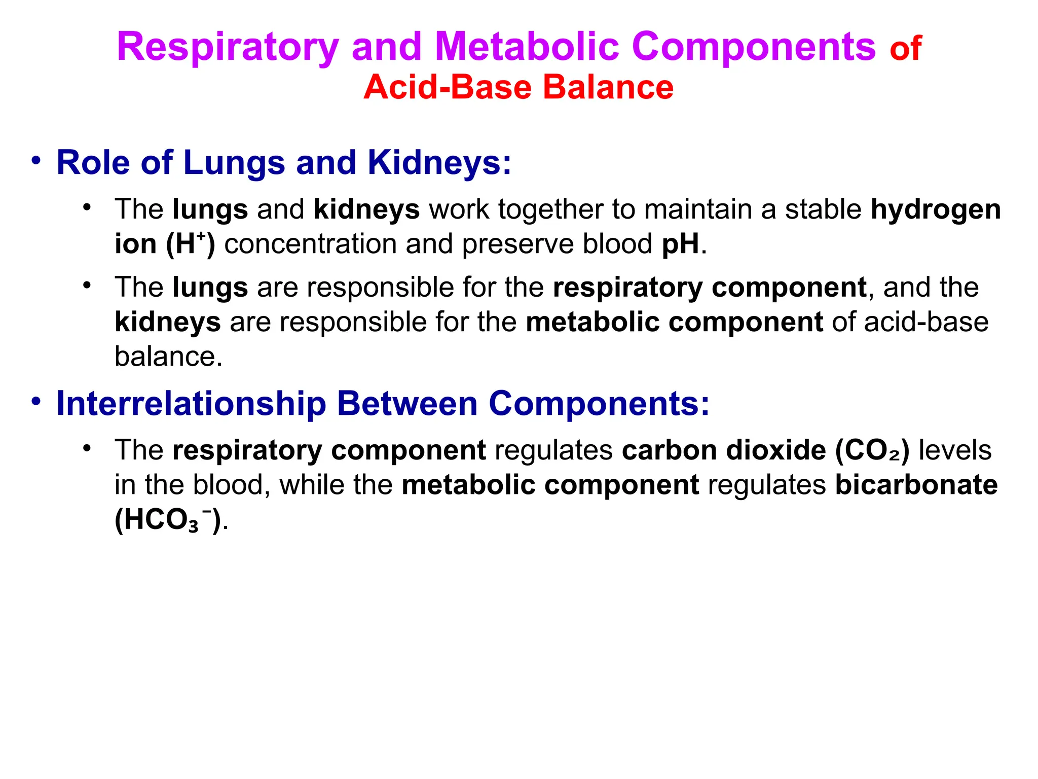 Respiratory and Metabolic Components of
Acid-Base Balance
• Role of Lungs and Kidneys:
• The lungs and kidneys work together to maintain a stable hydrogen
ion (H )
⁺ concentration and preserve blood pH.
• The lungs are responsible for the respiratory component, and the
kidneys are responsible for the metabolic component of acid-base
balance.
• Interrelationship Between Components:
• The respiratory component regulates carbon dioxide (CO )
₂ levels
in the blood, while the metabolic component regulates bicarbonate
(HCO )
₃⁻ .
 