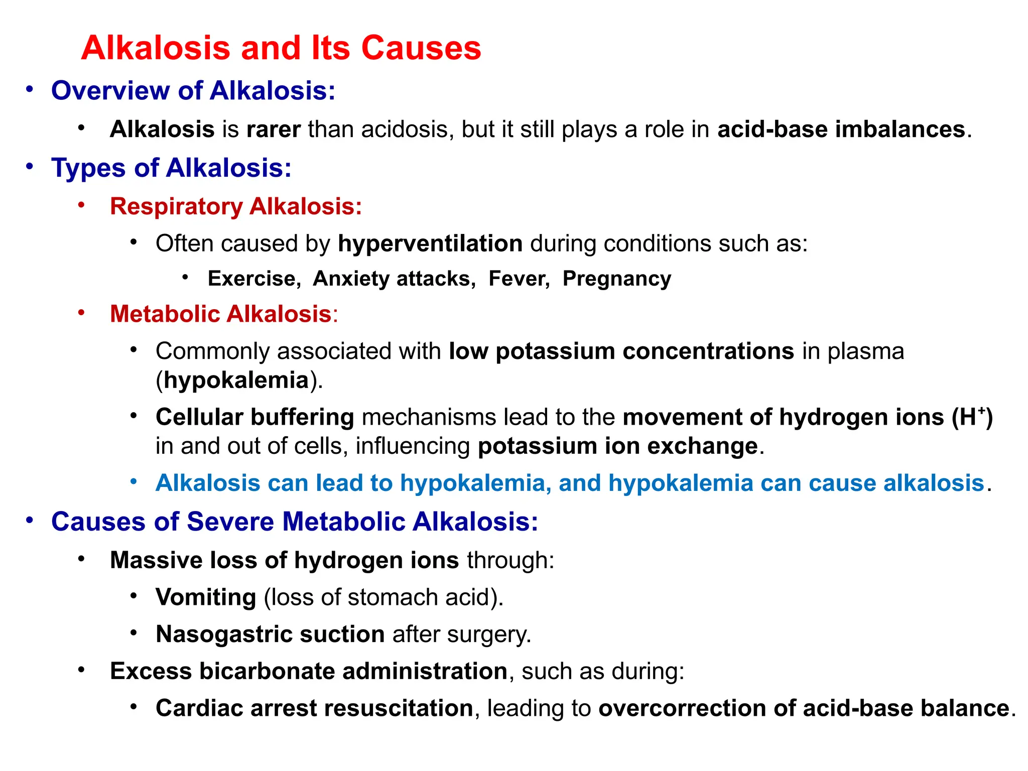 Alkalosis and Its Causes
• Overview of Alkalosis:
• Alkalosis is rarer than acidosis, but it still plays a role in acid-base imbalances.
• Types of Alkalosis:
• Respiratory Alkalosis:
• Often caused by hyperventilation during conditions such as:
• Exercise, Anxiety attacks, Fever, Pregnancy
• Metabolic Alkalosis:
• Commonly associated with low potassium concentrations in plasma
(hypokalemia).
• Cellular buffering mechanisms lead to the movement of hydrogen ions (H )
⁺
in and out of cells, influencing potassium ion exchange.
• Alkalosis can lead to hypokalemia, and hypokalemia can cause alkalosis.
• Causes of Severe Metabolic Alkalosis:
• Massive loss of hydrogen ions through:
• Vomiting (loss of stomach acid).
• Nasogastric suction after surgery.
• Excess bicarbonate administration, such as during:
• Cardiac arrest resuscitation, leading to overcorrection of acid-base balance.
 