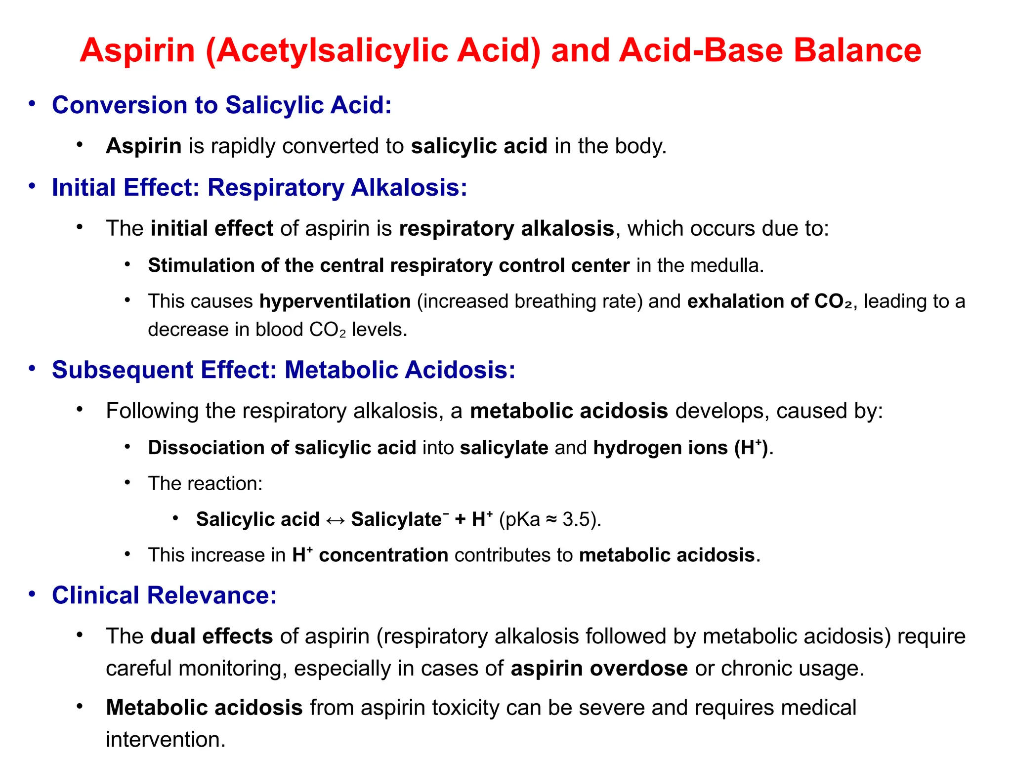 Aspirin (Acetylsalicylic Acid) and Acid-Base Balance
• Conversion to Salicylic Acid:
• Aspirin is rapidly converted to salicylic acid in the body.
• Initial Effect: Respiratory Alkalosis:
• The initial effect of aspirin is respiratory alkalosis, which occurs due to:
• Stimulation of the central respiratory control center in the medulla.
• This causes hyperventilation (increased breathing rate) and exhalation of CO₂, leading to a
decrease in blood CO levels.
₂
• Subsequent Effect: Metabolic Acidosis:
• Following the respiratory alkalosis, a metabolic acidosis develops, caused by:
• Dissociation of salicylic acid into salicylate and hydrogen ions (H )
⁺ .
• The reaction:
• Salicylic acid ↔ Salicylate + H
⁻ ⁺ (pKa ≈ 3.5).
• This increase in H concentration
⁺ contributes to metabolic acidosis.
• Clinical Relevance:
• The dual effects of aspirin (respiratory alkalosis followed by metabolic acidosis) require
careful monitoring, especially in cases of aspirin overdose or chronic usage.
• Metabolic acidosis from aspirin toxicity can be severe and requires medical
intervention.
 