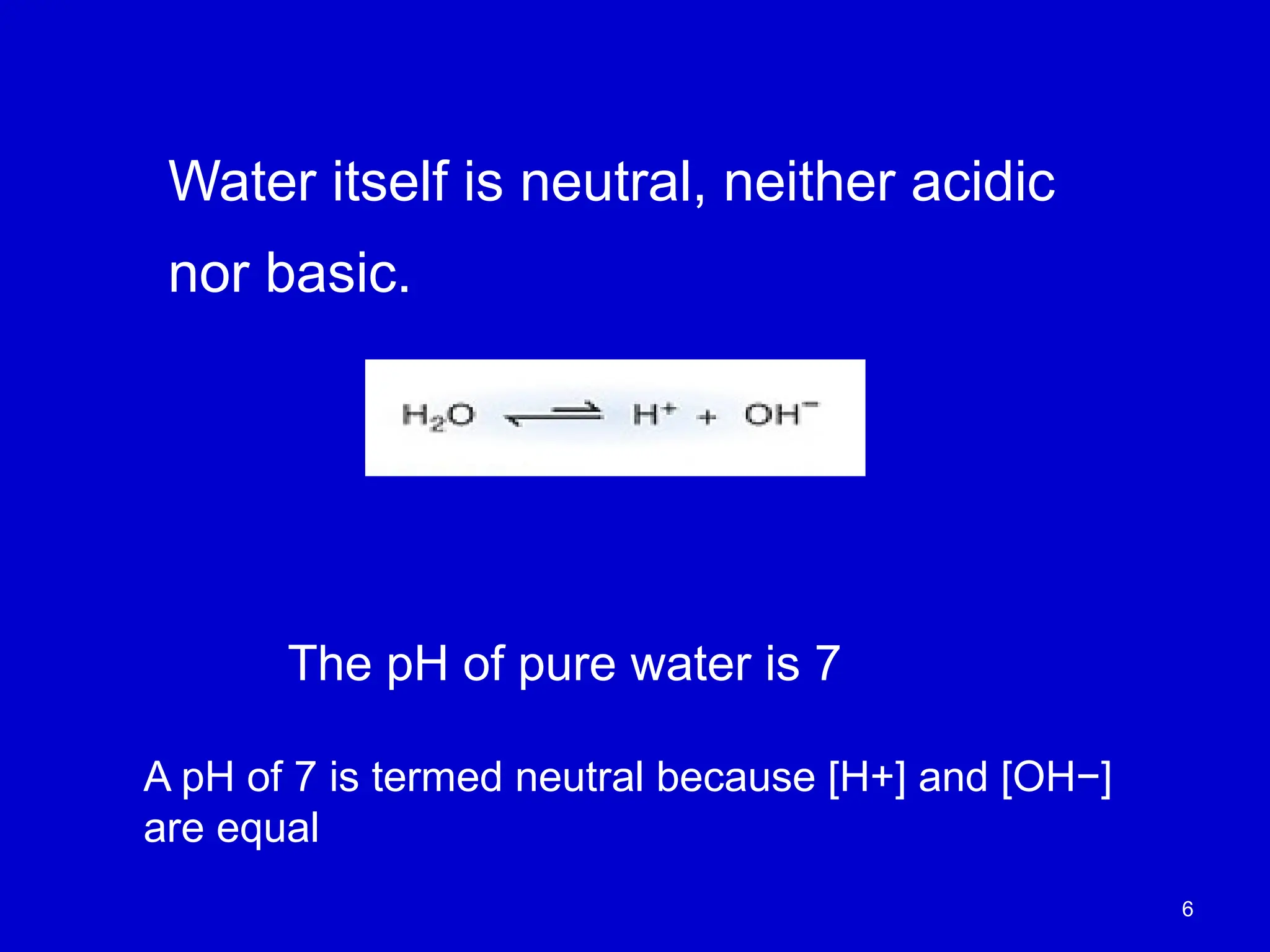 6
Water itself is neutral, neither acidic
nor basic.
The pH of pure water is 7
A pH of 7 is termed neutral because [H+] and [OH−]
are equal
 