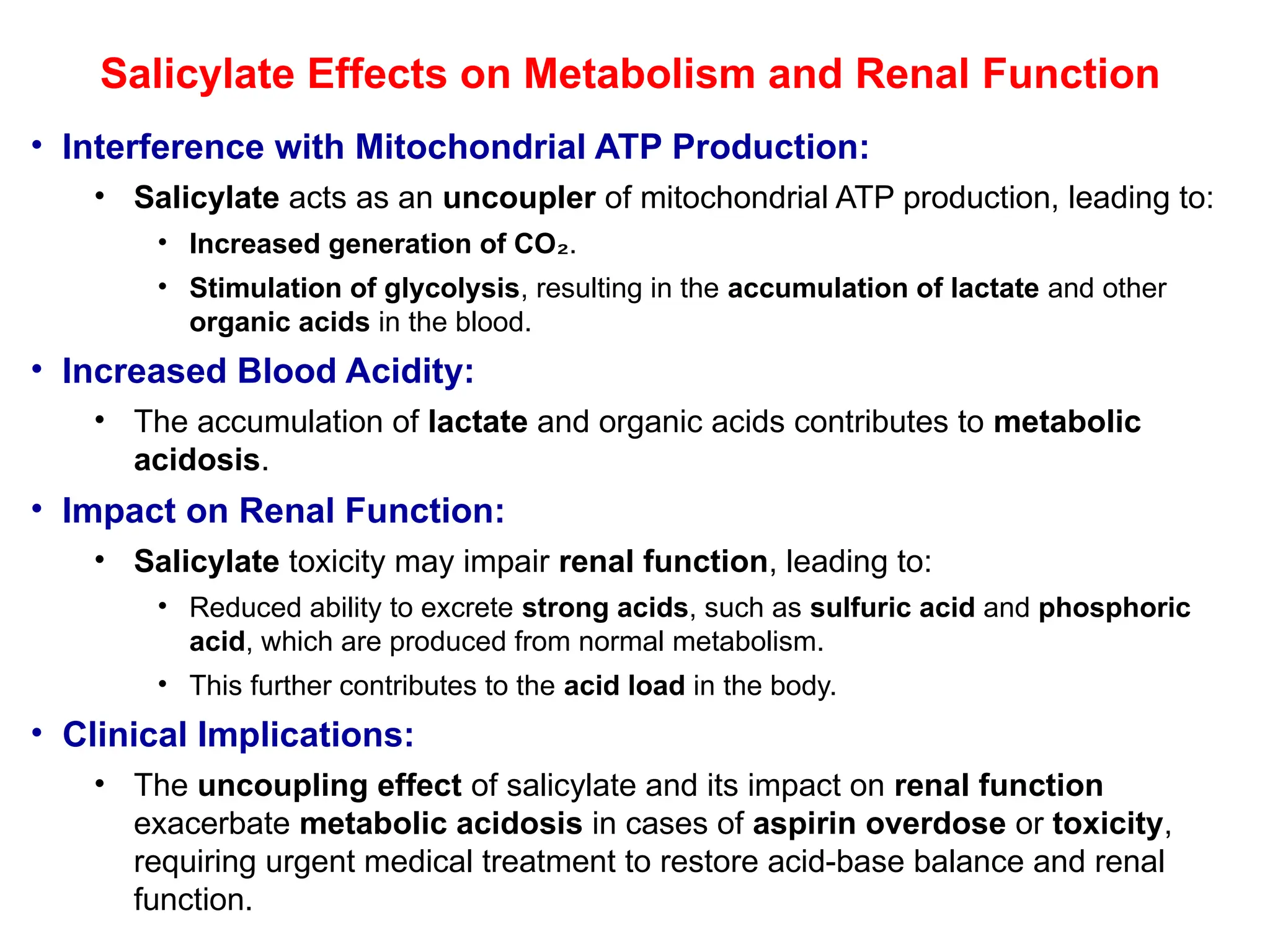 Salicylate Effects on Metabolism and Renal Function
• Interference with Mitochondrial ATP Production:
• Salicylate acts as an uncoupler of mitochondrial ATP production, leading to:
• Increased generation of CO₂.
• Stimulation of glycolysis, resulting in the accumulation of lactate and other
organic acids in the blood.
• Increased Blood Acidity:
• The accumulation of lactate and organic acids contributes to metabolic
acidosis.
• Impact on Renal Function:
• Salicylate toxicity may impair renal function, leading to:
• Reduced ability to excrete strong acids, such as sulfuric acid and phosphoric
acid, which are produced from normal metabolism.
• This further contributes to the acid load in the body.
• Clinical Implications:
• The uncoupling effect of salicylate and its impact on renal function
exacerbate metabolic acidosis in cases of aspirin overdose or toxicity,
requiring urgent medical treatment to restore acid-base balance and renal
function.
 