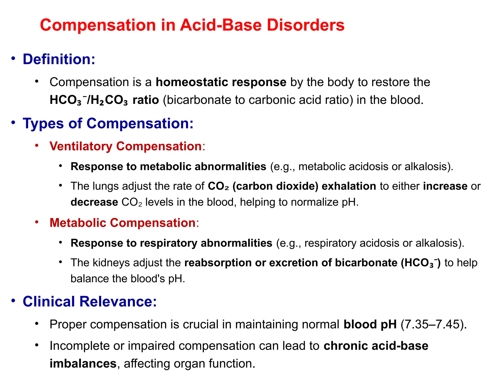 Compensation in Acid-Base Disorders
• Definition:
• Compensation is a homeostatic response by the body to restore the
HCO /H CO ratio
₃⁻ ₂ ₃ (bicarbonate to carbonic acid ratio) in the blood.
• Types of Compensation:
• Ventilatory Compensation:
• Response to metabolic abnormalities (e.g., metabolic acidosis or alkalosis).
• The lungs adjust the rate of CO (carbon dioxide) exhalation
₂ to either increase or
decrease CO levels in the blood, helping to normalize pH.
₂
• Metabolic Compensation:
• Response to respiratory abnormalities (e.g., respiratory acidosis or alkalosis).
• The kidneys adjust the reabsorption or excretion of bicarbonate (HCO )
₃⁻ to help
balance the blood's pH.
• Clinical Relevance:
• Proper compensation is crucial in maintaining normal blood pH (7.35–7.45).
• Incomplete or impaired compensation can lead to chronic acid-base
imbalances, affecting organ function.
 