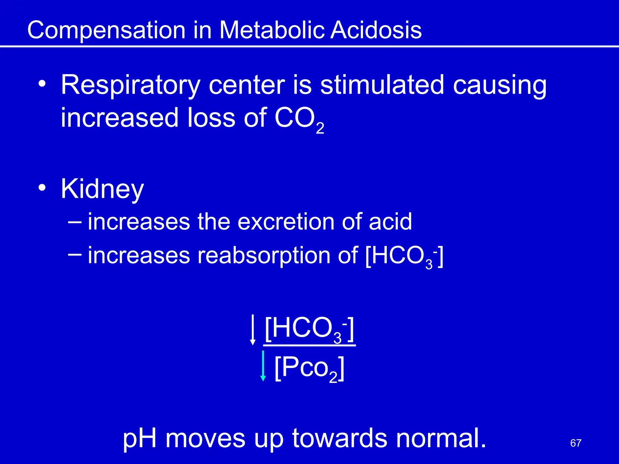 Compensation in Metabolic Acidosis
• Respiratory center is stimulated causing
increased loss of CO2
• Kidney
– increases the excretion of acid
– increases reabsorption of [HCO3
-
]
[HCO3
-
]
[Pco2]
pH moves up towards normal. 67
 