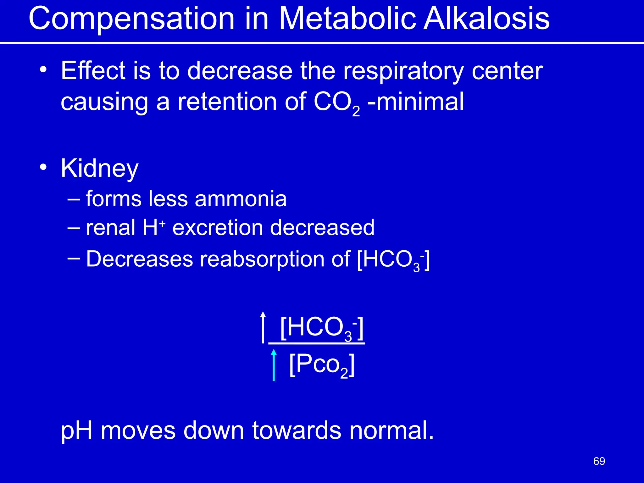 Compensation in Metabolic Alkalosis
• Effect is to decrease the respiratory center
causing a retention of CO2 -minimal
• Kidney
– forms less ammonia
– renal H+
excretion decreased
– Decreases reabsorption of [HCO3
-
]
[HCO3
-
]
[Pco2]
pH moves down towards normal.
69
 