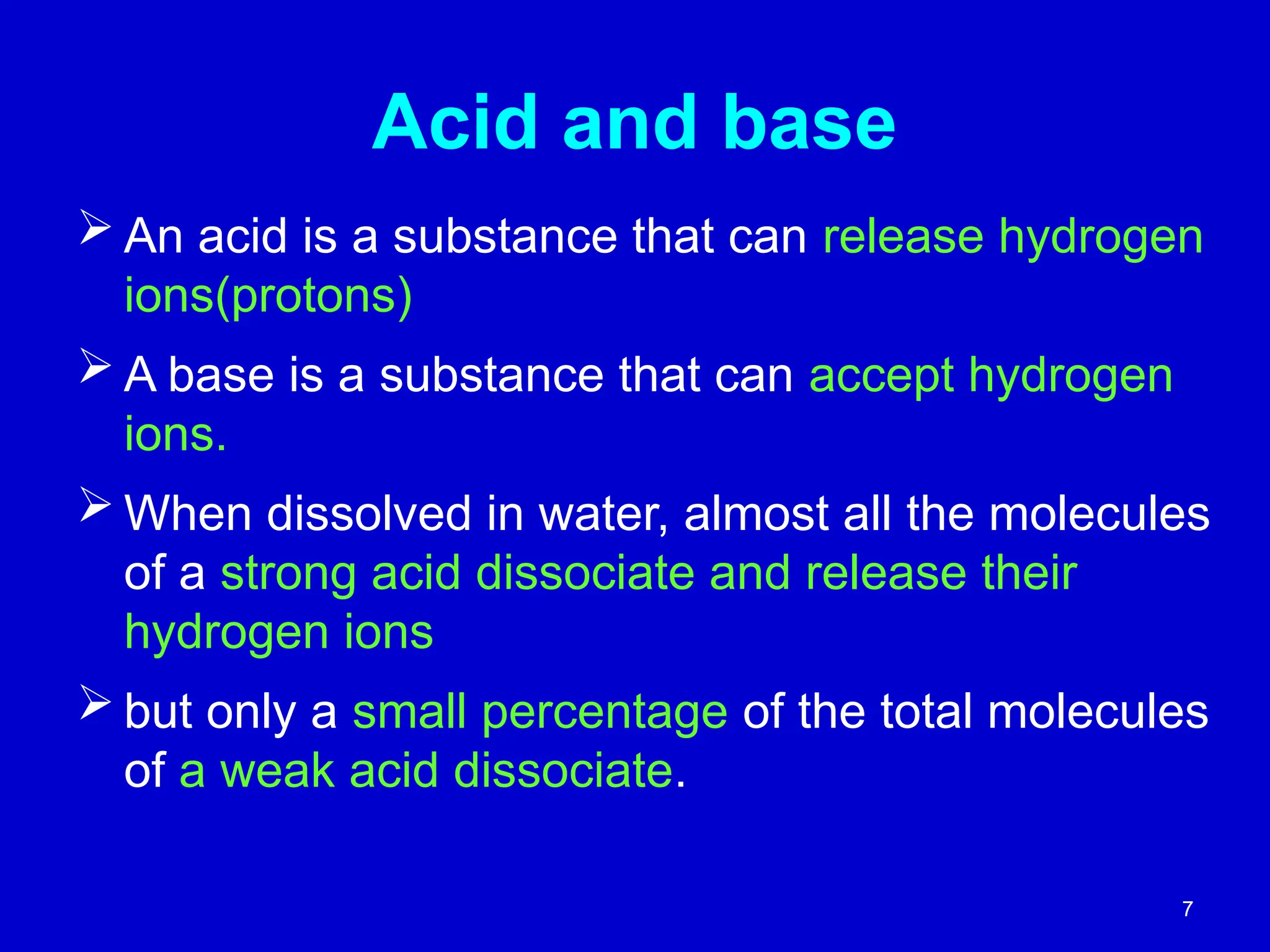 7
Acid and base
 An acid is a substance that can release hydrogen
ions(protons)
 A base is a substance that can accept hydrogen
ions.
 When dissolved in water, almost all the molecules
of a strong acid dissociate and release their
hydrogen ions
 but only a small percentage of the total molecules
of a weak acid dissociate.
 