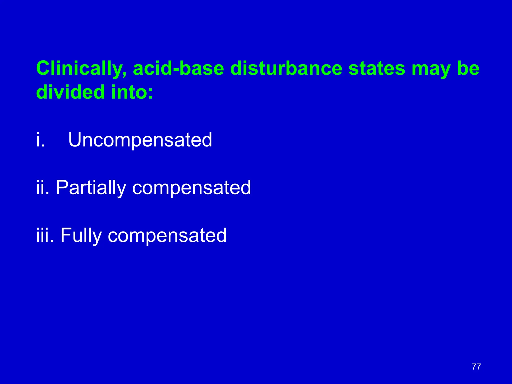 77
Clinically, acid-base disturbance states may be
divided into:
i. Uncompensated
ii. Partially compensated
iii. Fully compensated
 