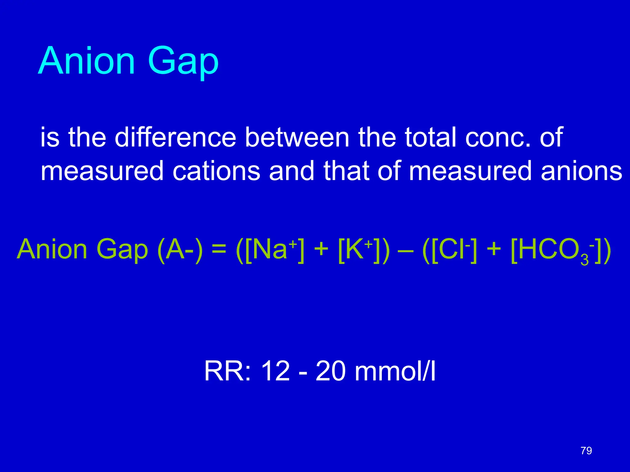 Anion Gap
is the difference between the total conc. of
measured cations and that of measured anions
Anion Gap (A-) = ([Na+
] + [K+
]) – ([Cl-
] + [HCO3
-
])
RR: 12 - 20 mmol/l
79
 