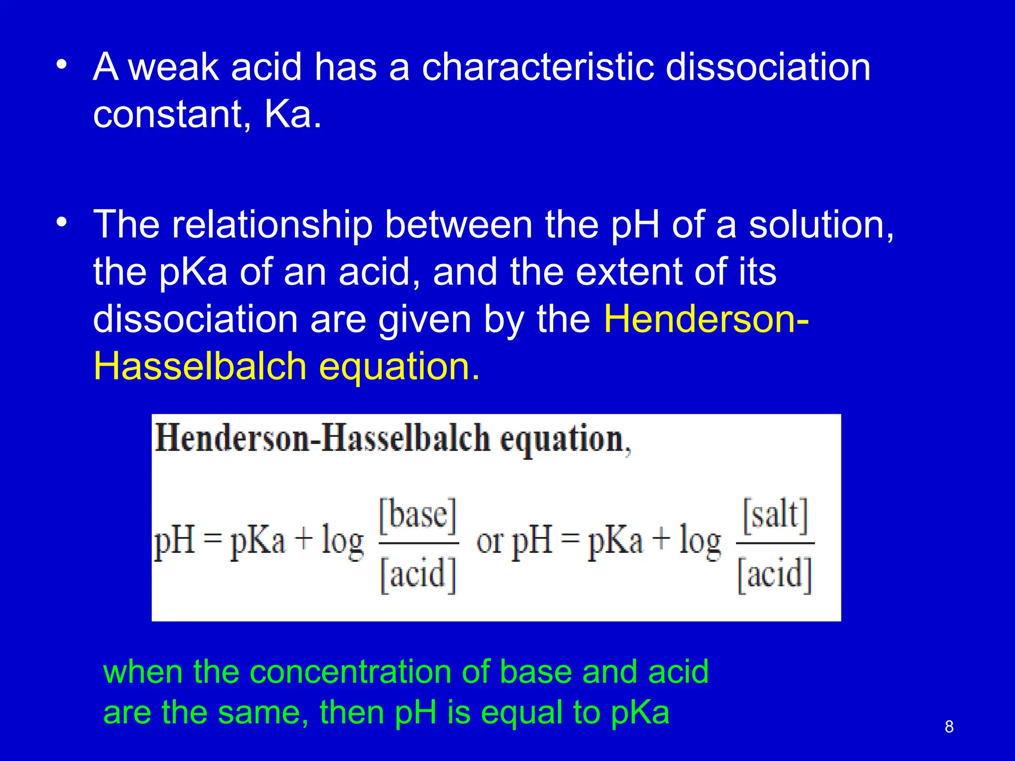 8
• A weak acid has a characteristic dissociation
constant, Ka.
• The relationship between the pH of a solution,
the pKa of an acid, and the extent of its
dissociation are given by the Henderson-
Hasselbalch equation.
when the concentration of base and acid
are the same, then pH is equal to pKa
 