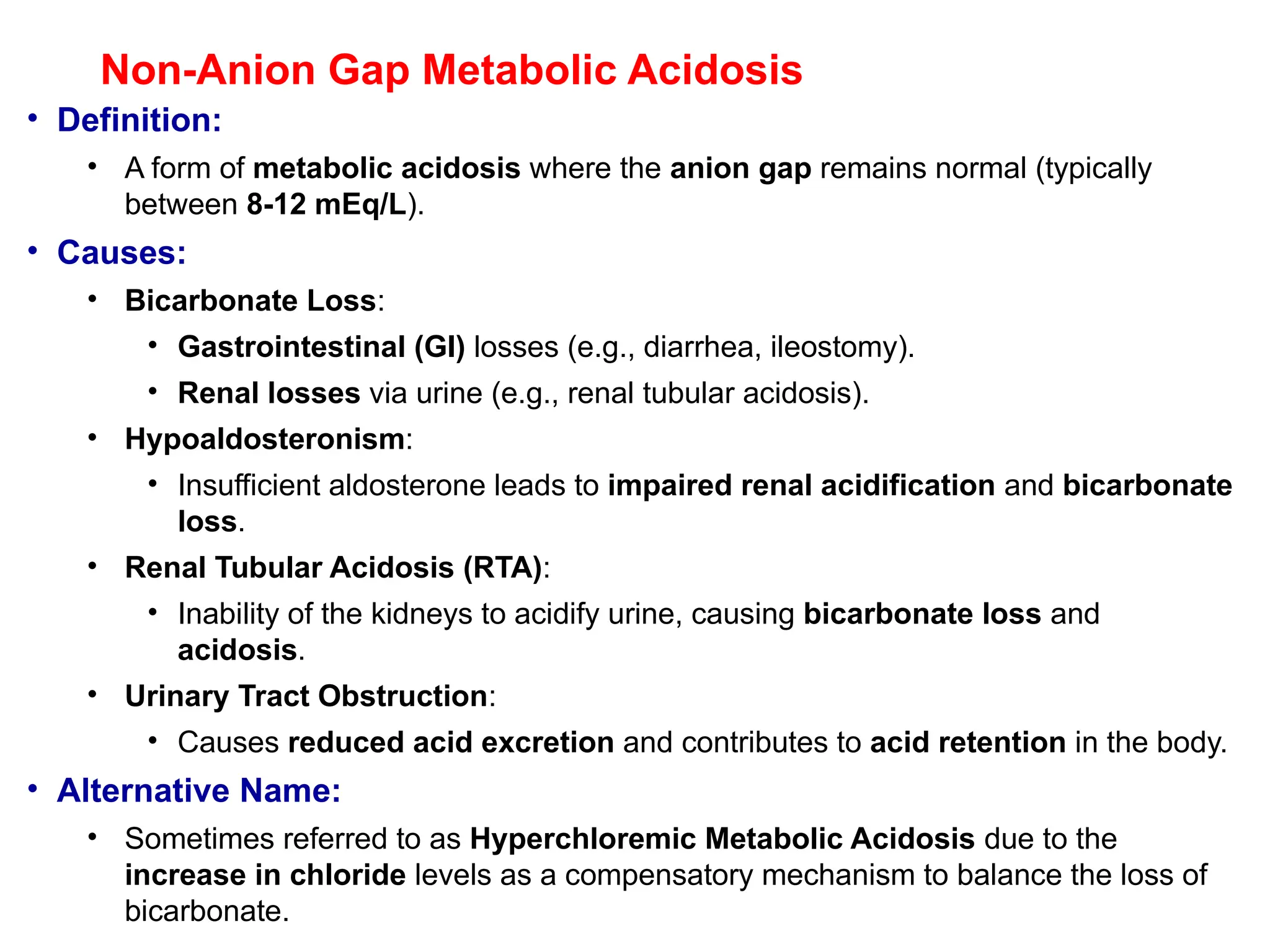Non-Anion Gap Metabolic Acidosis
• Definition:
• A form of metabolic acidosis where the anion gap remains normal (typically
between 8-12 mEq/L).
• Causes:
• Bicarbonate Loss:
• Gastrointestinal (GI) losses (e.g., diarrhea, ileostomy).
• Renal losses via urine (e.g., renal tubular acidosis).
• Hypoaldosteronism:
• Insufficient aldosterone leads to impaired renal acidification and bicarbonate
loss.
• Renal Tubular Acidosis (RTA):
• Inability of the kidneys to acidify urine, causing bicarbonate loss and
acidosis.
• Urinary Tract Obstruction:
• Causes reduced acid excretion and contributes to acid retention in the body.
• Alternative Name:
• Sometimes referred to as Hyperchloremic Metabolic Acidosis due to the
increase in chloride levels as a compensatory mechanism to balance the loss of
bicarbonate.
 