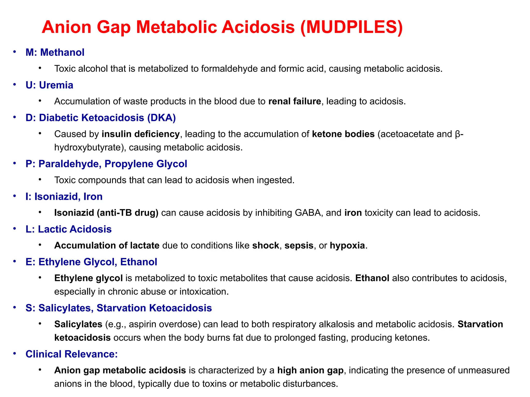 Anion Gap Metabolic Acidosis (MUDPILES)
• M: Methanol
• Toxic alcohol that is metabolized to formaldehyde and formic acid, causing metabolic acidosis.
• U: Uremia
• Accumulation of waste products in the blood due to renal failure, leading to acidosis.
• D: Diabetic Ketoacidosis (DKA)
• Caused by insulin deficiency, leading to the accumulation of ketone bodies (acetoacetate and β-
hydroxybutyrate), causing metabolic acidosis.
• P: Paraldehyde, Propylene Glycol
• Toxic compounds that can lead to acidosis when ingested.
• I: Isoniazid, Iron
• Isoniazid (anti-TB drug) can cause acidosis by inhibiting GABA, and iron toxicity can lead to acidosis.
• L: Lactic Acidosis
• Accumulation of lactate due to conditions like shock, sepsis, or hypoxia.
• E: Ethylene Glycol, Ethanol
• Ethylene glycol is metabolized to toxic metabolites that cause acidosis. Ethanol also contributes to acidosis,
especially in chronic abuse or intoxication.
• S: Salicylates, Starvation Ketoacidosis
• Salicylates (e.g., aspirin overdose) can lead to both respiratory alkalosis and metabolic acidosis. Starvation
ketoacidosis occurs when the body burns fat due to prolonged fasting, producing ketones.
• Clinical Relevance:
• Anion gap metabolic acidosis is characterized by a high anion gap, indicating the presence of unmeasured
anions in the blood, typically due to toxins or metabolic disturbances.
 