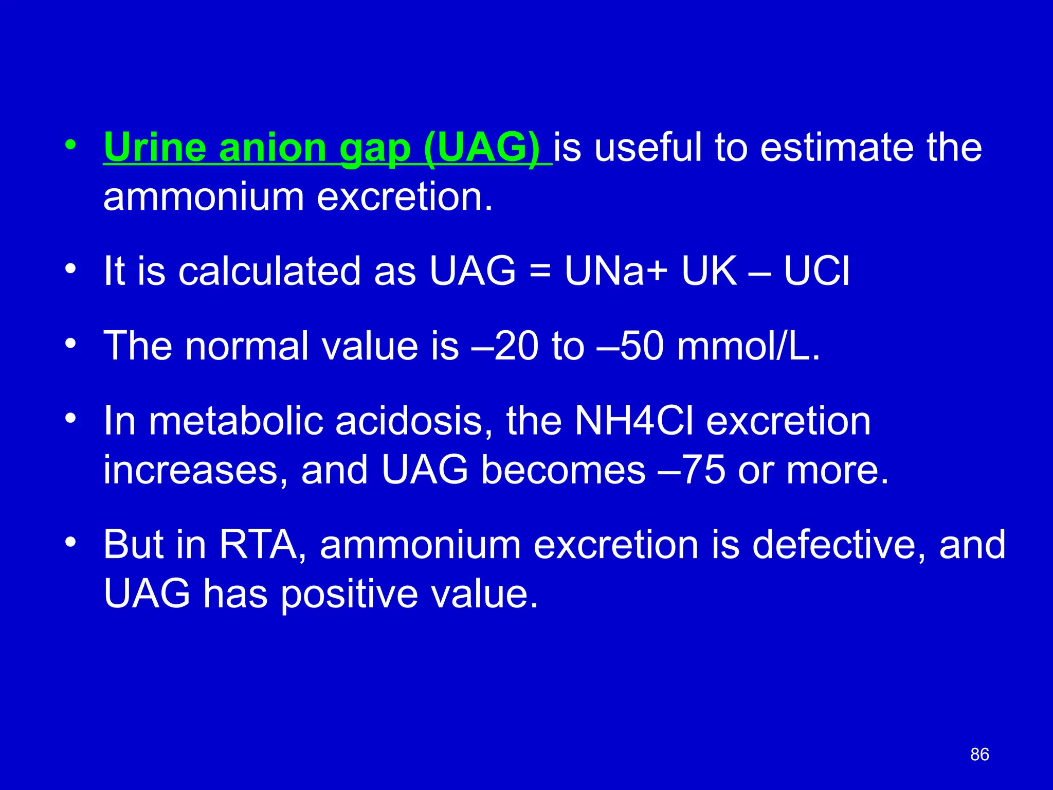 86
• Urine anion gap (UAG) is useful to estimate the
ammonium excretion.
• It is calculated as UAG = UNa+ UK – UCl
• The normal value is –20 to –50 mmol/L.
• In metabolic acidosis, the NH4Cl excretion
increases, and UAG becomes –75 or more.
• But in RTA, ammonium excretion is defective, and
UAG has positive value.
 
