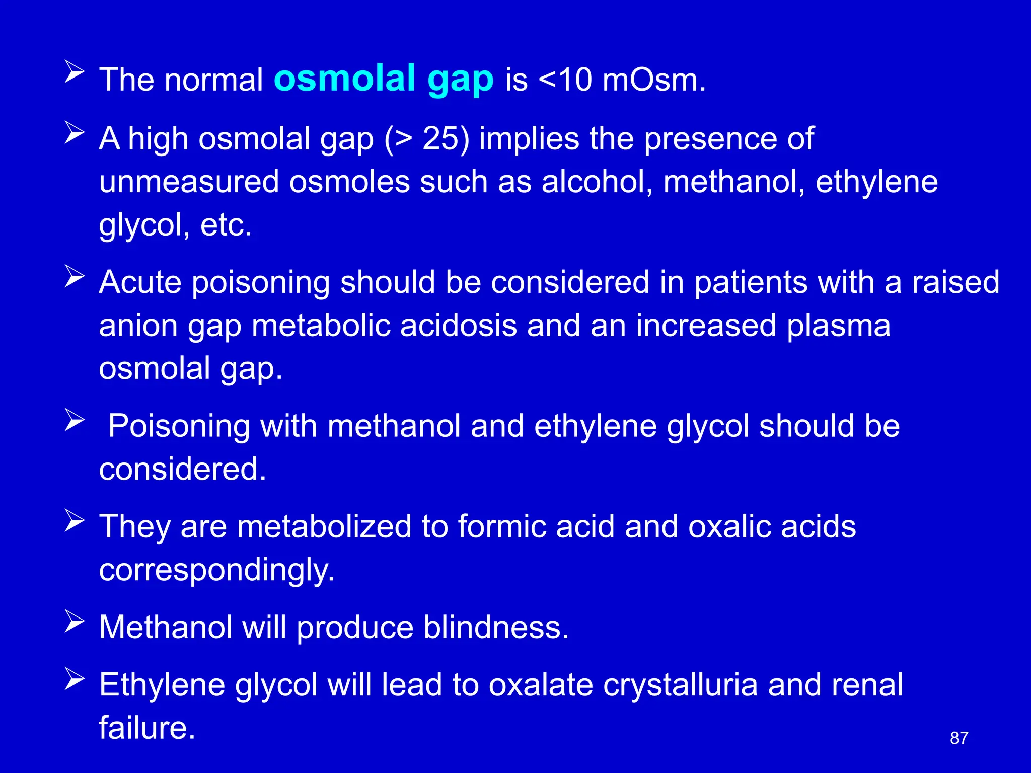 87
 The normal osmolal gap is <10 mOsm.
 A high osmolal gap (> 25) implies the presence of
unmeasured osmoles such as alcohol, methanol, ethylene
glycol, etc.
 Acute poisoning should be considered in patients with a raised
anion gap metabolic acidosis and an increased plasma
osmolal gap.
 Poisoning with methanol and ethylene glycol should be
considered.
 They are metabolized to formic acid and oxalic acids
correspondingly.
 Methanol will produce blindness.
 Ethylene glycol will lead to oxalate crystalluria and renal
failure.
 