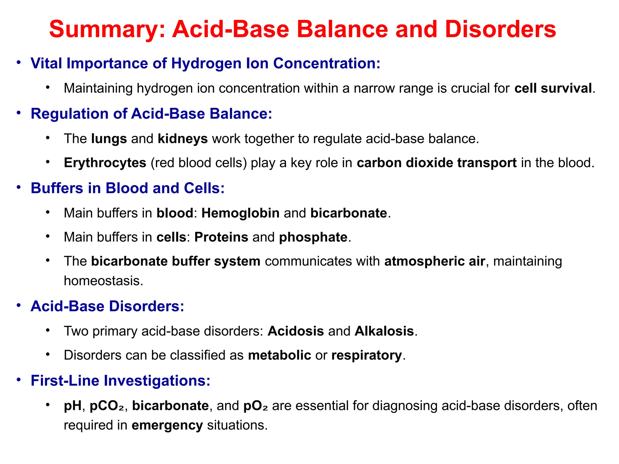 Summary: Acid-Base Balance and Disorders
• Vital Importance of Hydrogen Ion Concentration:
• Maintaining hydrogen ion concentration within a narrow range is crucial for cell survival.
• Regulation of Acid-Base Balance:
• The lungs and kidneys work together to regulate acid-base balance.
• Erythrocytes (red blood cells) play a key role in carbon dioxide transport in the blood.
• Buffers in Blood and Cells:
• Main buffers in blood: Hemoglobin and bicarbonate.
• Main buffers in cells: Proteins and phosphate.
• The bicarbonate buffer system communicates with atmospheric air, maintaining
homeostasis.
• Acid-Base Disorders:
• Two primary acid-base disorders: Acidosis and Alkalosis.
• Disorders can be classified as metabolic or respiratory.
• First-Line Investigations:
• pH, pCO₂, bicarbonate, and pO₂ are essential for diagnosing acid-base disorders, often
required in emergency situations.
 