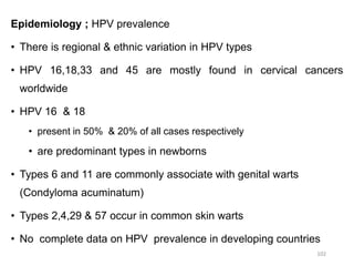 Epidemiology ; HPV prevalence
• There is regional & ethnic variation in HPV types
• HPV 16,18,33 and 45 are mostly found in cervical cancers
worldwide
• HPV 16 & 18
• present in 50% & 20% of all cases respectively
• are predominant types in newborns
• Types 6 and 11 are commonly associate with genital warts
(Condyloma acuminatum)
• Types 2,4,29 & 57 occur in common skin warts
• No complete data on HPV prevalence in developing countries
102
 