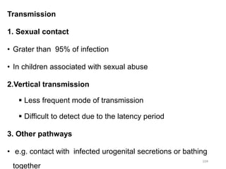 Transmission
1. Sexual contact
• Grater than 95% of infection
• In children associated with sexual abuse
2.Vertical transmission
 Less frequent mode of transmission
 Difficult to detect due to the latency period
3. Other pathways
• e.g. contact with infected urogenital secretions or bathing
together
104
 