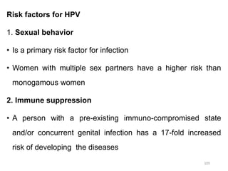 Risk factors for HPV
1. Sexual behavior
• Is a primary risk factor for infection
• Women with multiple sex partners have a higher risk than
monogamous women
2. Immune suppression
• A person with a pre-existing immuno-compromised state
and/or concurrent genital infection has a 17-fold increased
risk of developing the diseases
105
 