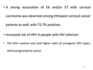 • A strong association of E6 and/or E7 with cervical
carcinoma was observed among Ethiopian cervical cancer
patients as well, with 72.7% positives
• Increased risk of HPV in people with HIV infection
• The HIV+ women also had higher rates of oncogenic HPV types,
which progressed to cancer
106
 