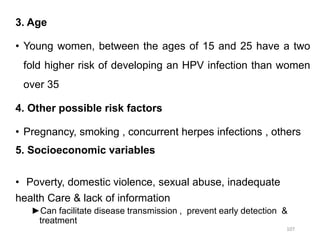 3. Age
• Young women, between the ages of 15 and 25 have a two
fold higher risk of developing an HPV infection than women
over 35
4. Other possible risk factors
• Pregnancy, smoking , concurrent herpes infections , others
5. Socioeconomic variables
• Poverty, domestic violence, sexual abuse, inadequate
health Care & lack of information
►Can facilitate disease transmission , prevent early detection &
treatment
107
 