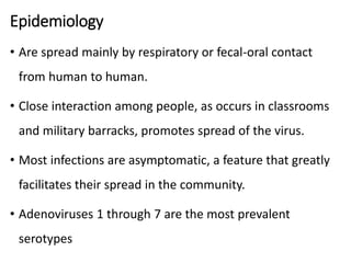 Epidemiology
• Are spread mainly by respiratory or fecal-oral contact
from human to human.
• Close interaction among people, as occurs in classrooms
and military barracks, promotes spread of the virus.
• Most infections are asymptomatic, a feature that greatly
facilitates their spread in the community.
• Adenoviruses 1 through 7 are the most prevalent
serotypes
 