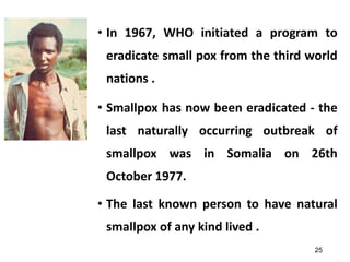 25
• In 1967, WHO initiated a program to
eradicate small pox from the third world
nations .
• Smallpox has now been eradicated - the
last naturally occurring outbreak of
smallpox was in Somalia on 26th
October 1977.
• The last known person to have natural
smallpox of any kind lived .
 